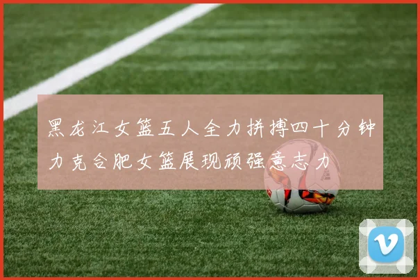 黑龙江女篮五人全力拼搏四十分钟力克合肥女篮展现顽强意志力