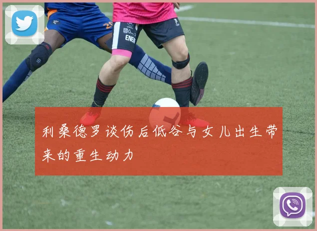 利桑德罗谈伤后低谷与女儿出生带来的重生动力