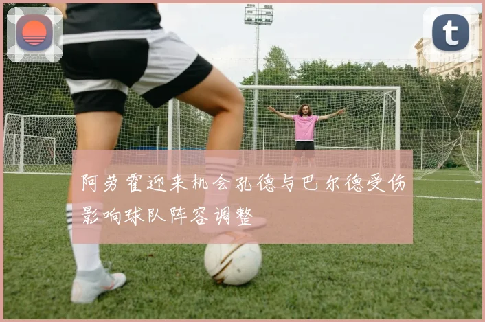 阿劳霍迎来机会孔德与巴尔德受伤影响球队阵容调整