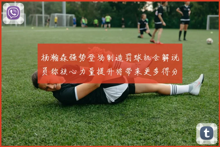 杨瀚森强势登场制造罚球机会解说员称核心力量提升将带来更多得分可能