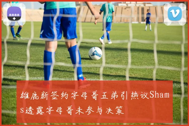 雄鹿新签约字母哥五弟引热议Shams透露字母哥未参与决策