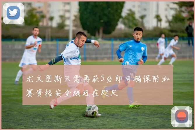 尤文图斯只需再获5分即可确保附加赛资格安全线近在咫尺