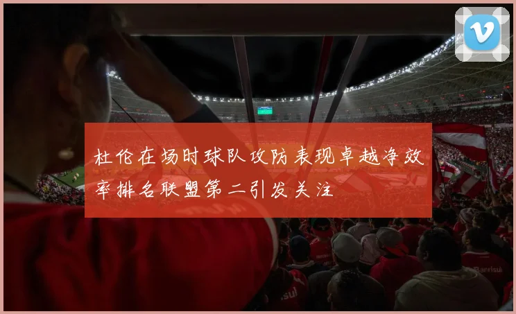 杜伦在场时球队攻防表现卓越净效率排名联盟第二引发关注
