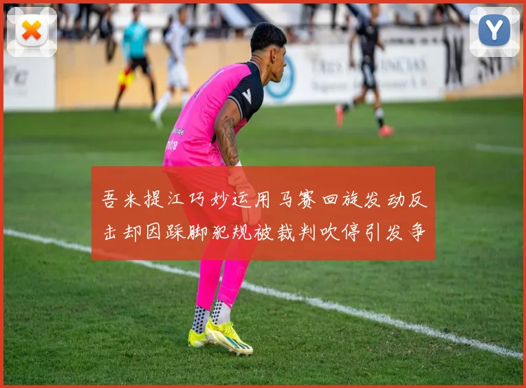 吾米提江巧妙运用马赛回旋发动反击却因踩脚犯规被裁判吹停引发争议