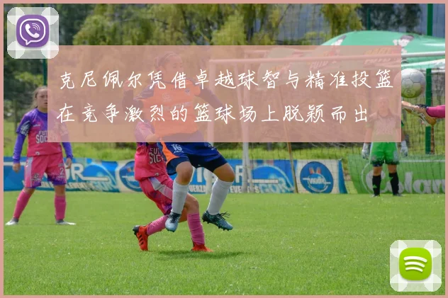 克尼佩尔凭借卓越球智与精准投篮在竞争激烈的篮球场上脱颖而出