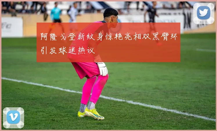 阿隆戈登新纹身惊艳亮相双黑臂环引发球迷热议