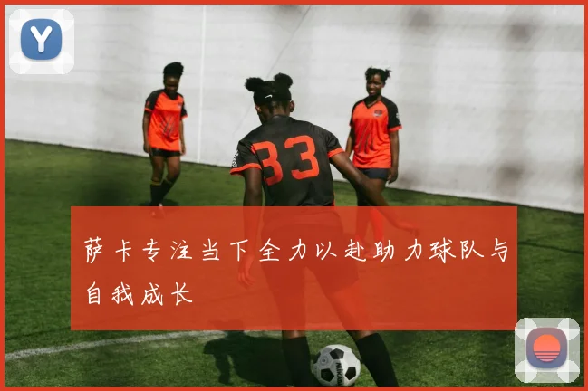 萨卡专注当下全力以赴助力球队与自我成长