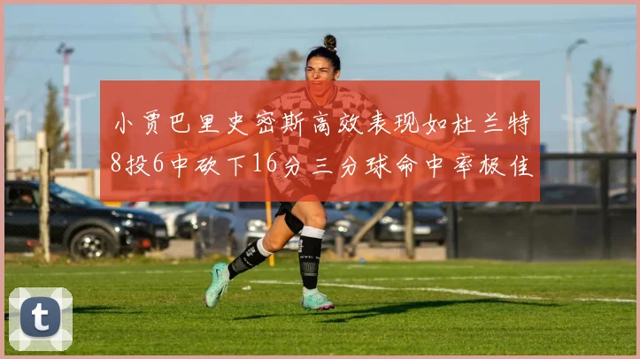 小贾巴里史密斯高效表现如杜兰特8投6中砍下16分三分球命中率极佳