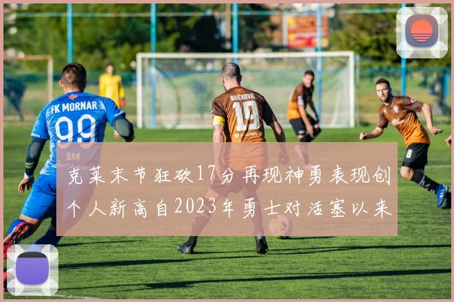 克莱末节狂砍17分再现神勇表现创个人新高自2023年勇士对活塞以来