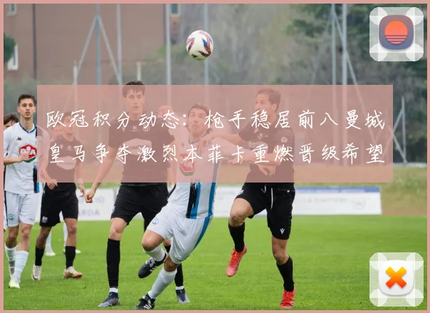 欧冠积分动态：枪手稳居前八曼城皇马争夺激烈本菲卡重燃晋级希望