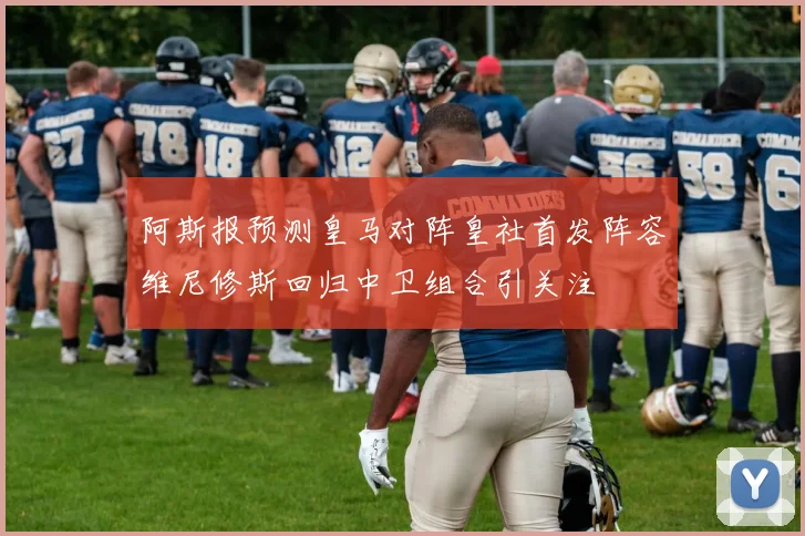 阿斯报预测皇马对阵皇社首发阵容维尼修斯回归中卫组合引关注