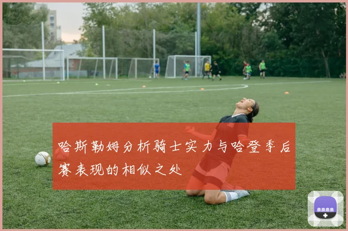 哈斯勒姆分析骑士实力与哈登季后赛表现的相似之处