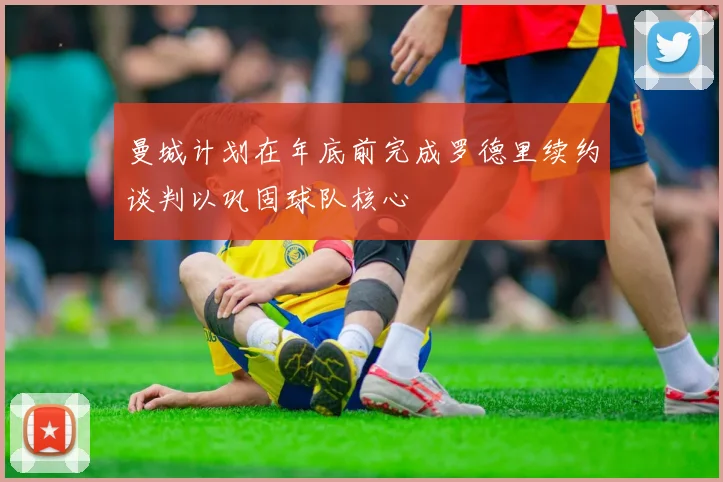 曼城计划在年底前完成罗德里续约谈判以巩固球队核心