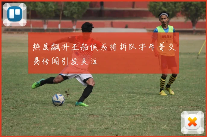 热度飙升王船侠或将拆队字母哥交易传闻引发关注