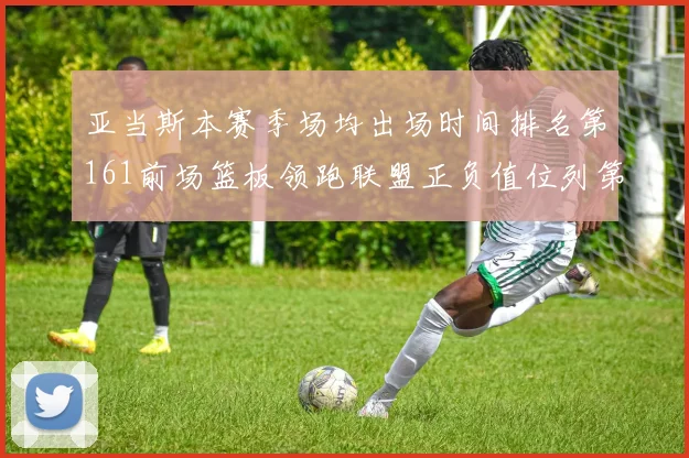 亚当斯本赛季场均出场时间排名第161前场篮板领跑联盟正负值位列第六