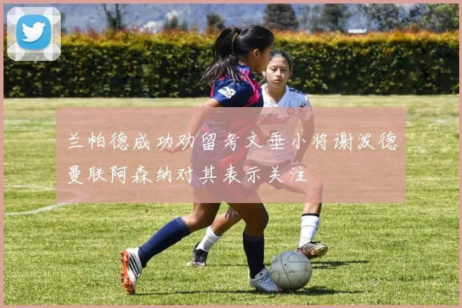 兰帕德成功劝留考文垂小将谢泼德曼联阿森纳对其表示关注