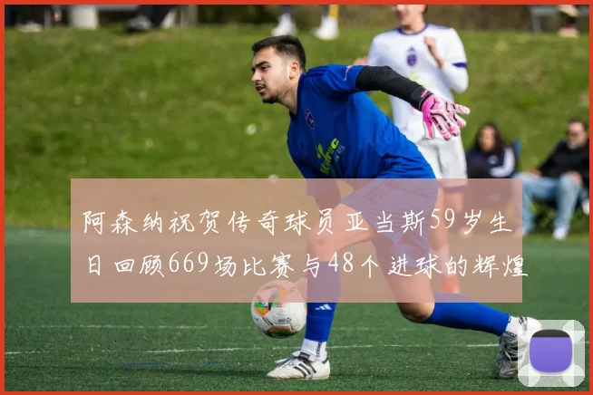 阿森纳祝贺传奇球员亚当斯59岁生日回顾669场比赛与48个进球的辉煌历程