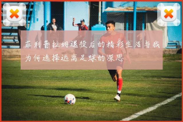 菲利普拉姆退役后的精彩生活与我为何选择远离足球的深思