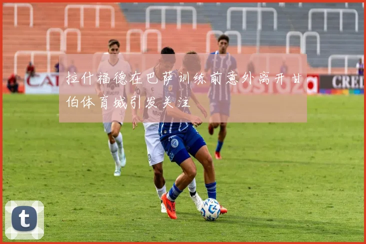 拉什福德在巴萨训练前意外离开甘伯体育城引发关注