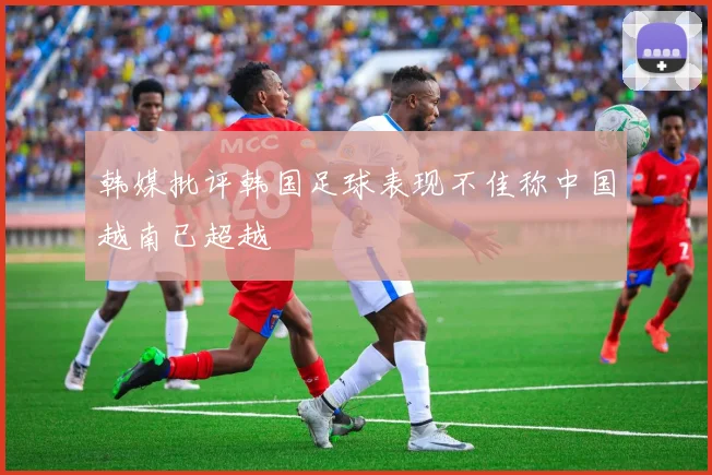 韩媒批评韩国足球表现不佳称中国越南已超越