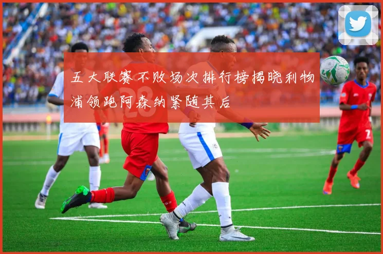 五大联赛不败场次排行榜揭晓利物浦领跑阿森纳紧随其后
