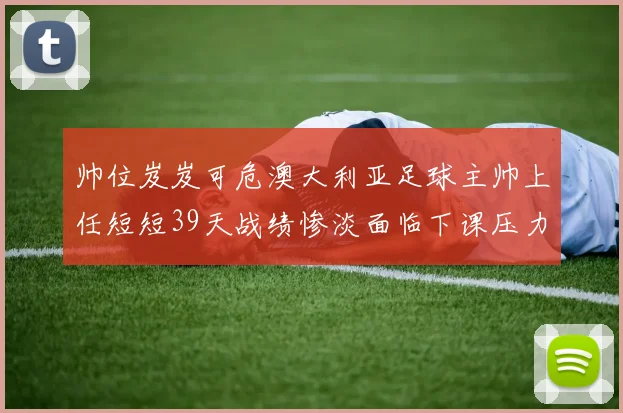帅位岌岌可危澳大利亚足球主帅上任短短39天战绩惨淡面临下课压力