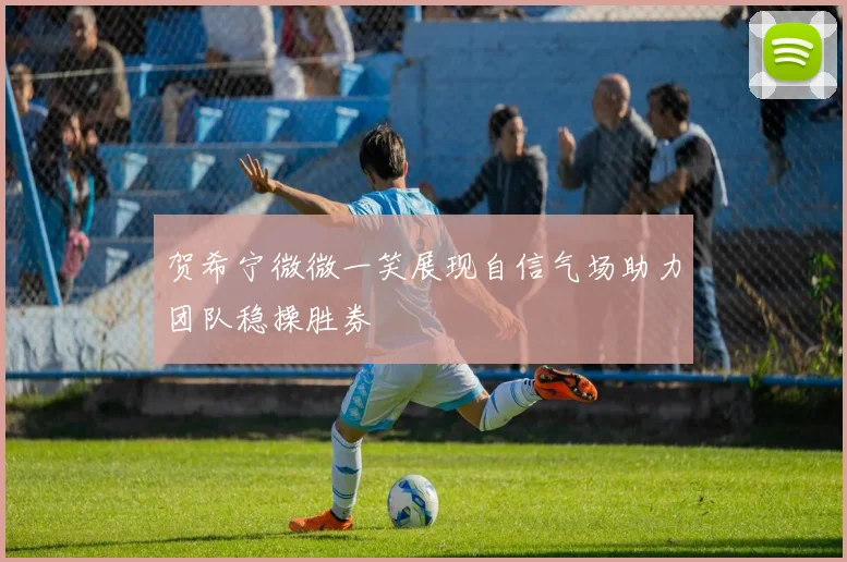 贺希宁微微一笑展现自信气场助力团队稳操胜券