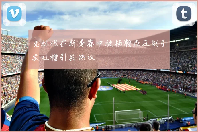 克林根在新秀赛中被杨瀚森压制引发吐槽引发热议