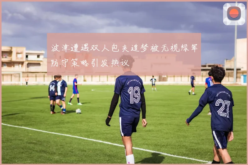 波津遭遇双人包夹追梦被无视绿军防守策略引发热议